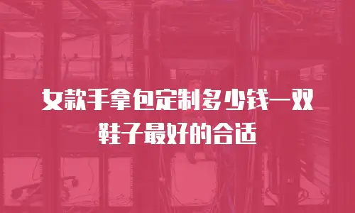 女款手拿包定制多少钱一双鞋子最好的合适