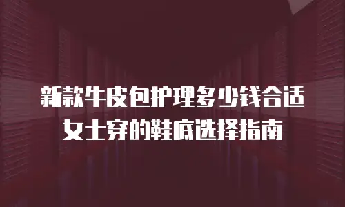 新款牛皮包护理多少钱合适 女士穿的鞋底选择指南