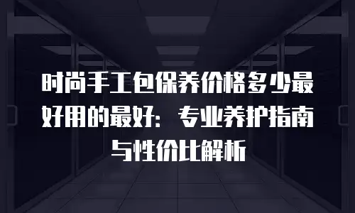 时尚手工包保养价格多少最好用的最好：专业养护指南与性价比解析