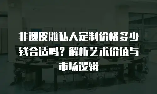 非遗皮雕私人定制价格多少钱合适吗？解析艺术价值与市场逻辑