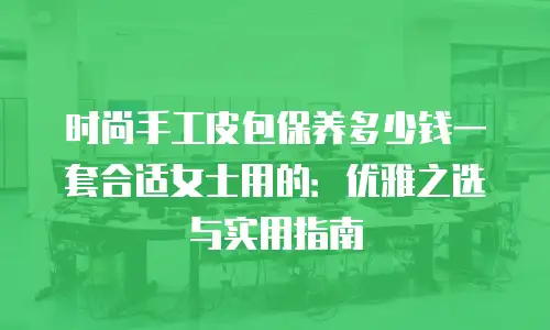时尚手工皮包保养多少钱一套合适女士用的：优雅之选与实用指南