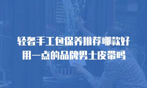轻奢手工包保养推荐哪款好用一点的品牌男士皮带吗