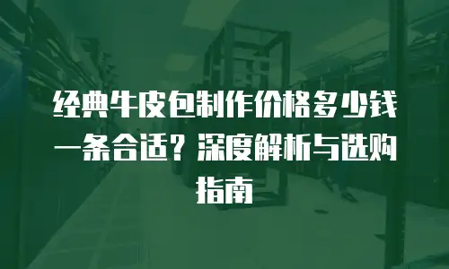 经典牛皮包制作价格多少钱一条合适？深度解析与选购指南