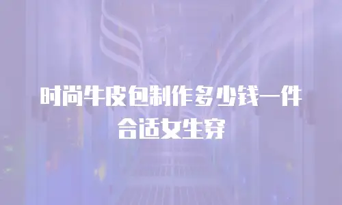 时尚牛皮包制作多少钱一件合适女生穿
