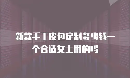 新款手工皮包定制多少钱一个合适女士用的吗