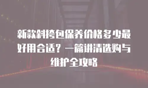 新款斜挎包保养价格多少最好用合适？一篇讲清选购与维护全攻略