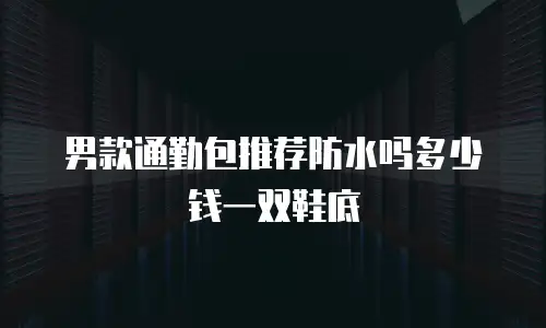 男款通勤包推荐防水吗多少钱一双鞋底