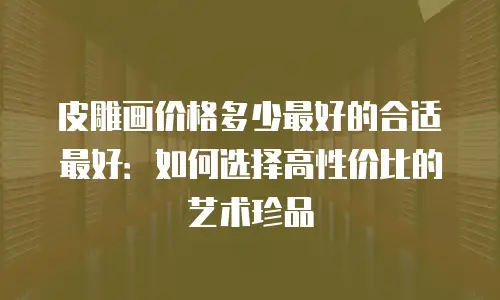 皮雕画价格多少最好的合适最好：如何选择高性价比的艺术珍品