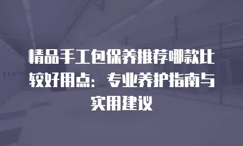 精品手工包保养推荐哪款比较好用点：专业养护指南与实用建议