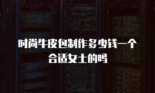 时尚牛皮包制作多少钱一个合适女士的吗