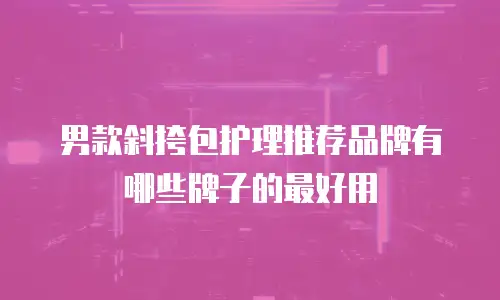 男款斜挎包护理推荐品牌有哪些牌子的最好用