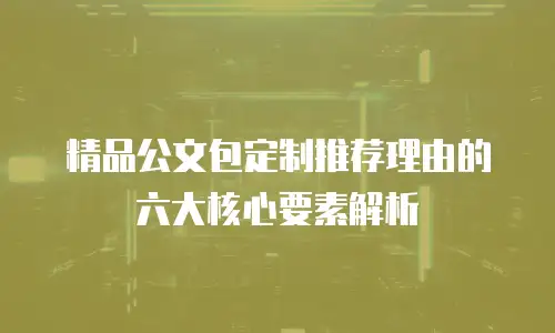 精品公文包定制推荐理由的六大核心要素解析