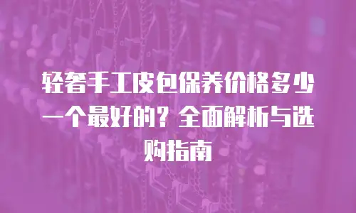 轻奢手工皮包保养价格多少一个最好的？全面解析与选购指南