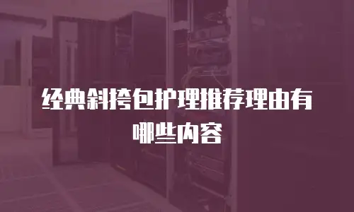 经典斜挎包护理推荐理由有哪些内容