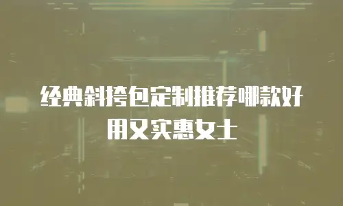 经典斜挎包定制推荐哪款好用又实惠女士