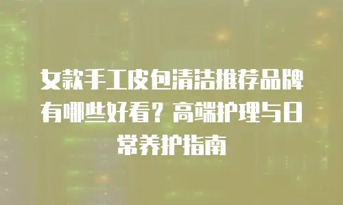 女款手工皮包清洁推荐品牌有哪些好看？高端护理与日常养护指南