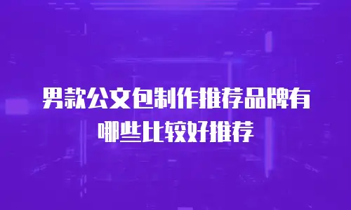 男款公文包制作推荐品牌有哪些比较好推荐