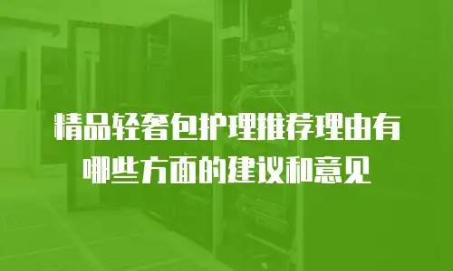 精品轻奢包护理推荐理由有哪些方面的建议和意见