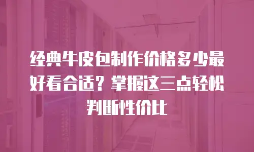 经典牛皮包制作价格多少最好看合适？掌握这三点轻松判断性价比
