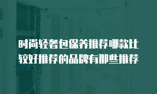 时尚轻奢包保养推荐哪款比较好推荐的品牌有那些推荐