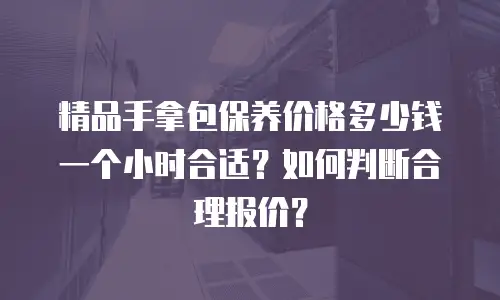 精品手拿包保养价格多少钱一个小时合适？如何判断合理报价？