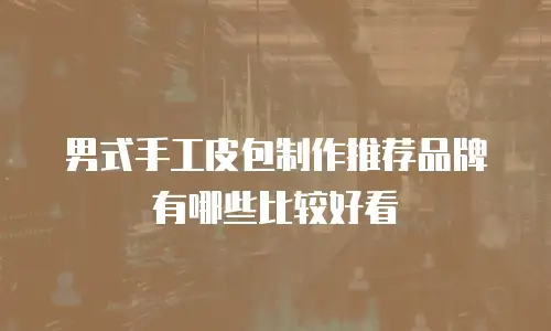 男式手工皮包制作推荐品牌有哪些比较好看
