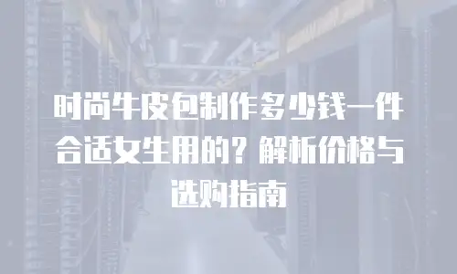 时尚牛皮包制作多少钱一件合适女生用的？解析价格与选购指南