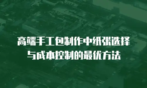 高端手工包制作中纸张选择与成本控制的最优方法