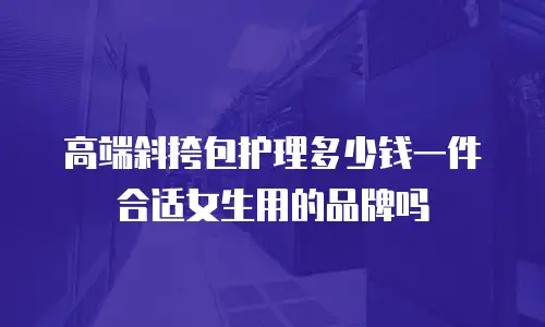 高端斜挎包护理多少钱一件合适女生用的品牌吗