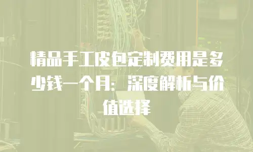 精品手工皮包定制费用是多少钱一个月：深度解析与价值选择