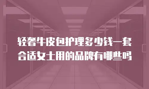 轻奢牛皮包护理多少钱一套合适女士用的品牌有哪些吗