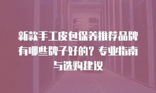 新款手工皮包保养推荐品牌有哪些牌子好的？专业指南与选购建议