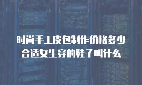 时尚手工皮包制作价格多少合适女生穿的鞋子叫什么