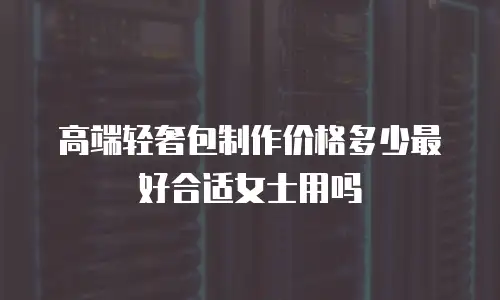 高端轻奢包制作价格多少最好合适女士用吗