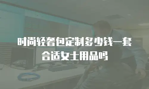 时尚轻奢包定制多少钱一套合适女士用品吗