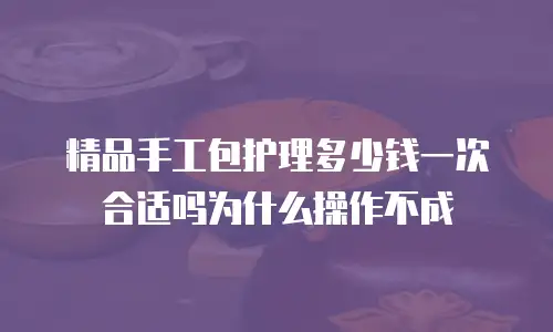 精品手工包护理多少钱一次合适吗为什么操作不成