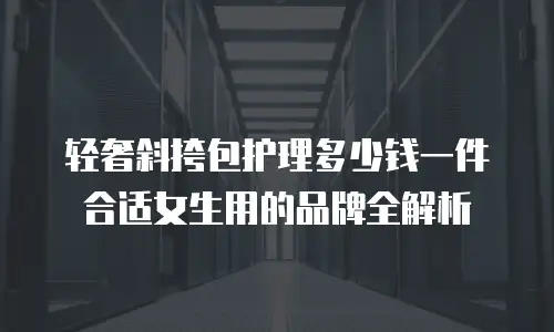 轻奢斜挎包护理多少钱一件合适女生用的品牌全解析