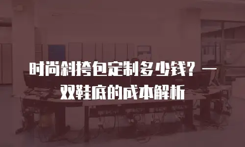 时尚斜挎包定制多少钱？一双鞋底的成本解析