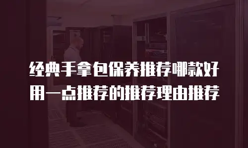 经典手拿包保养推荐哪款好用一点推荐的推荐理由推荐