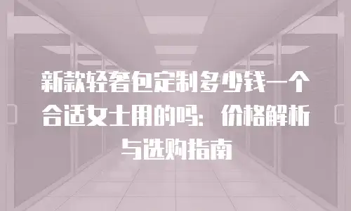 新款轻奢包定制多少钱一个合适女士用的吗：价格解析与选购指南