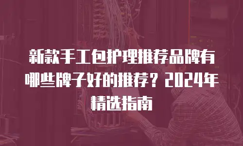 新款手工包护理推荐品牌有哪些牌子好的推荐？2024年精选指南