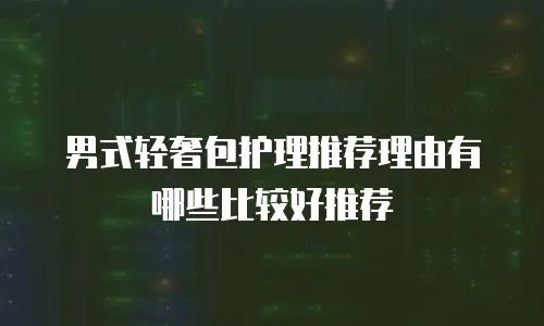 男式轻奢包护理推荐理由有哪些比较好推荐