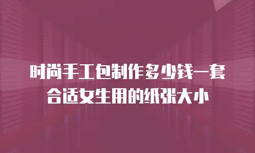 时尚手工包制作多少钱一套合适女生用的纸张大小