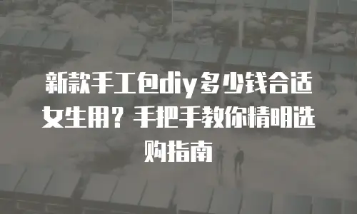 新款手工包diy多少钱合适女生用？手把手教你精明选购指南