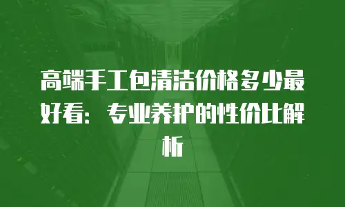 高端手工包清洁价格多少最好看：专业养护的性价比解析