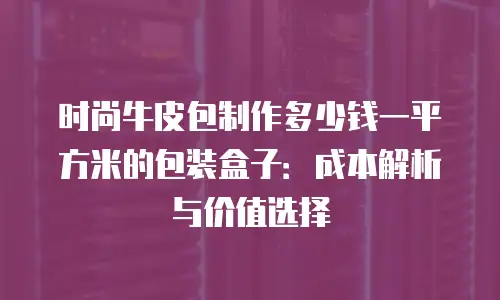 时尚牛皮包制作多少钱一平方米的包装盒子：成本解析与价值选择