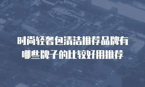 时尚轻奢包清洁推荐品牌有哪些牌子的比较好用推荐