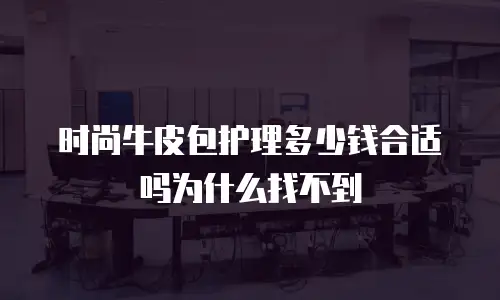时尚牛皮包护理多少钱合适吗为什么找不到