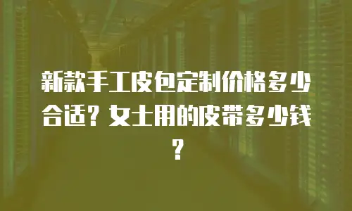 新款手工皮包定制价格多少合适？女士用的皮带多少钱？