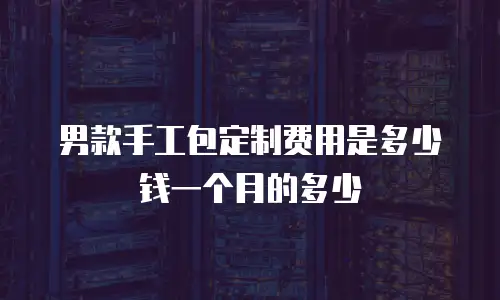 男款手工包定制费用是多少钱一个月的多少